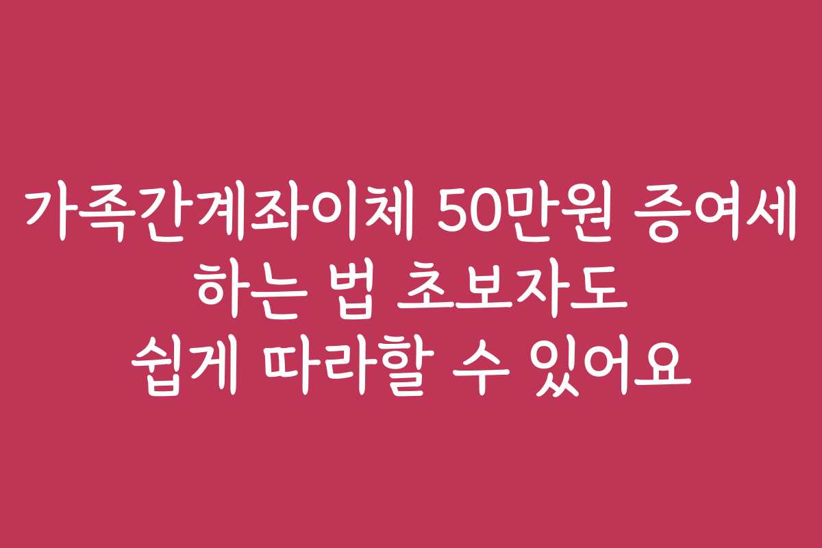 가족간계좌이체 50만원 증여세 하는 법 초보자도 쉽게 따라할 수 있어요