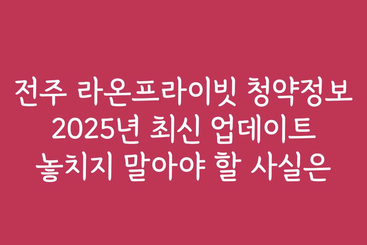 전주 라온프라이빗 청약정보 2025년 최신 업데이트 놓치지 말아야 할 사실은