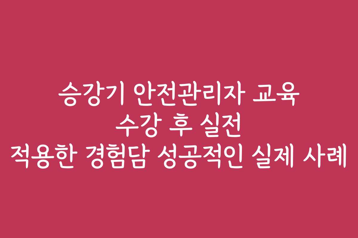 승강기 안전관리자 교육 수강 후 실전 적용한 경험담 성공적인 실제 사례