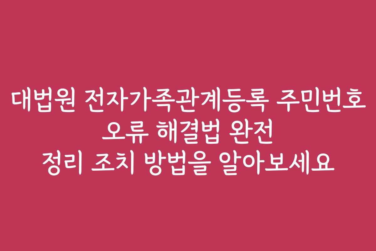 대법원 전자가족관계등록 주민번호 오류 해결법 완전 정리 조치 방법을 알아보세요
