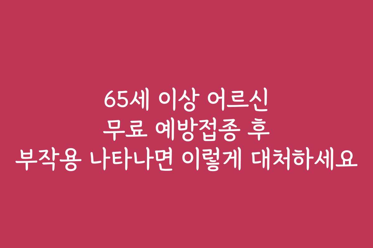 65세 이상 어르신 무료 예방접종 후 부작용 나타나면 이렇게 대처하세요