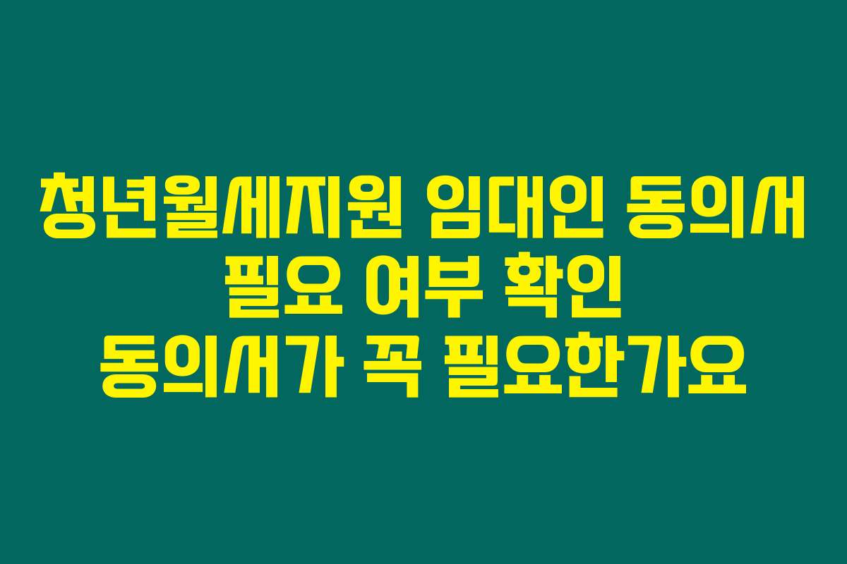 청년월세지원 임대인 동의서 필요 여부 확인 동의서가 꼭 필요한가요