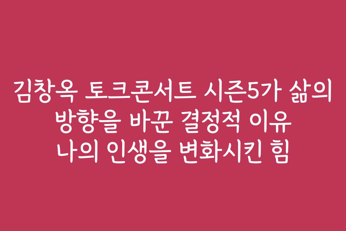 김창옥 토크콘서트 시즌5가 삶의 방향을 바꾼 결정적 이유 나의 인생을 변화시킨 힘