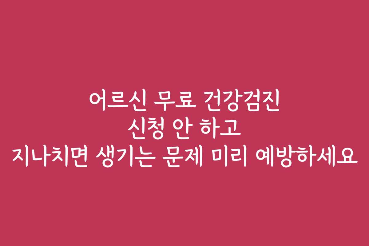 어르신 무료 건강검진 신청 안 하고 지나치면 생기는 문제 미리 예방하세요