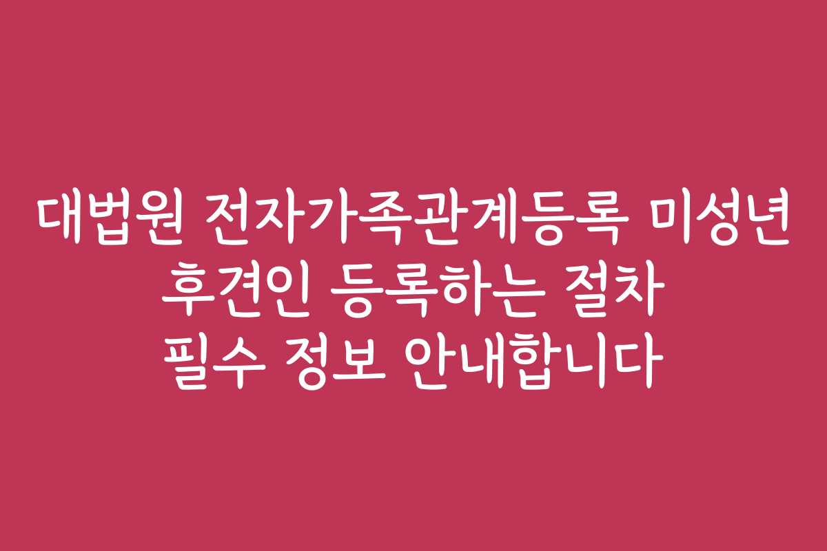 대법원 전자가족관계등록 미성년 후견인 등록하는 절차 필수 정보 안내합니다