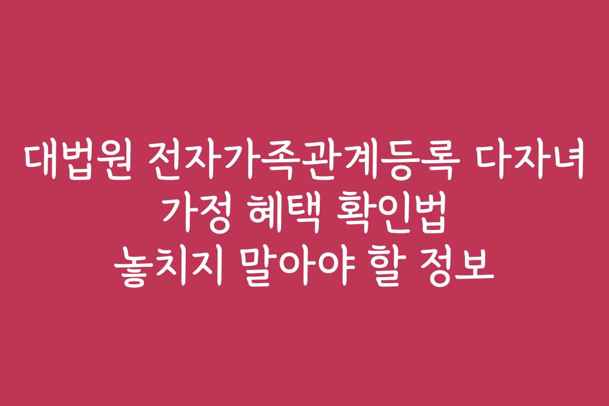 대법원 전자가족관계등록 다자녀 가정 혜택 확인법 놓치지 말아야 할 정보