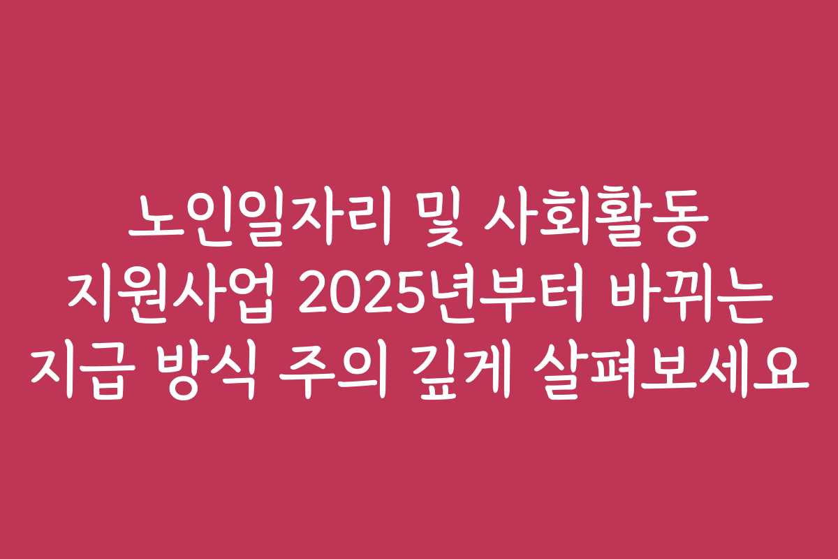 노인일자리 및 사회활동 지원사업 2025년부터 바뀌는 지급 방식 주의 깊게 살펴보세요