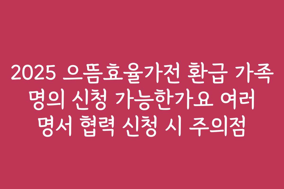 2025 으뜸효율가전 환급 가족 명의 신청 가능한가요 여러 명서 협력 신청 시 주의점