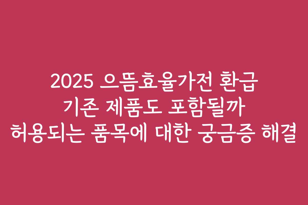 2025 으뜸효율가전 환급 기존 제품도 포함될까 허용되는 품목에 대한 궁금증 해결