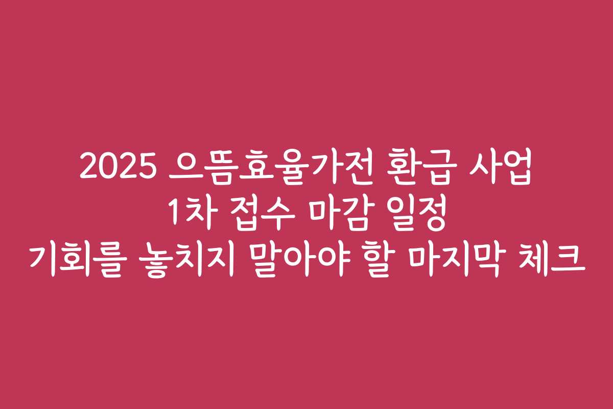 2025 으뜸효율가전 환급 사업 1차 접수 마감 일정 기회를 놓치지 말아야 할 마지막 체크