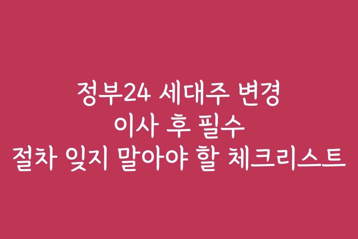 정부24 세대주 변경 이사 후 필수 절차 잊지 말아야 할 체크리스트