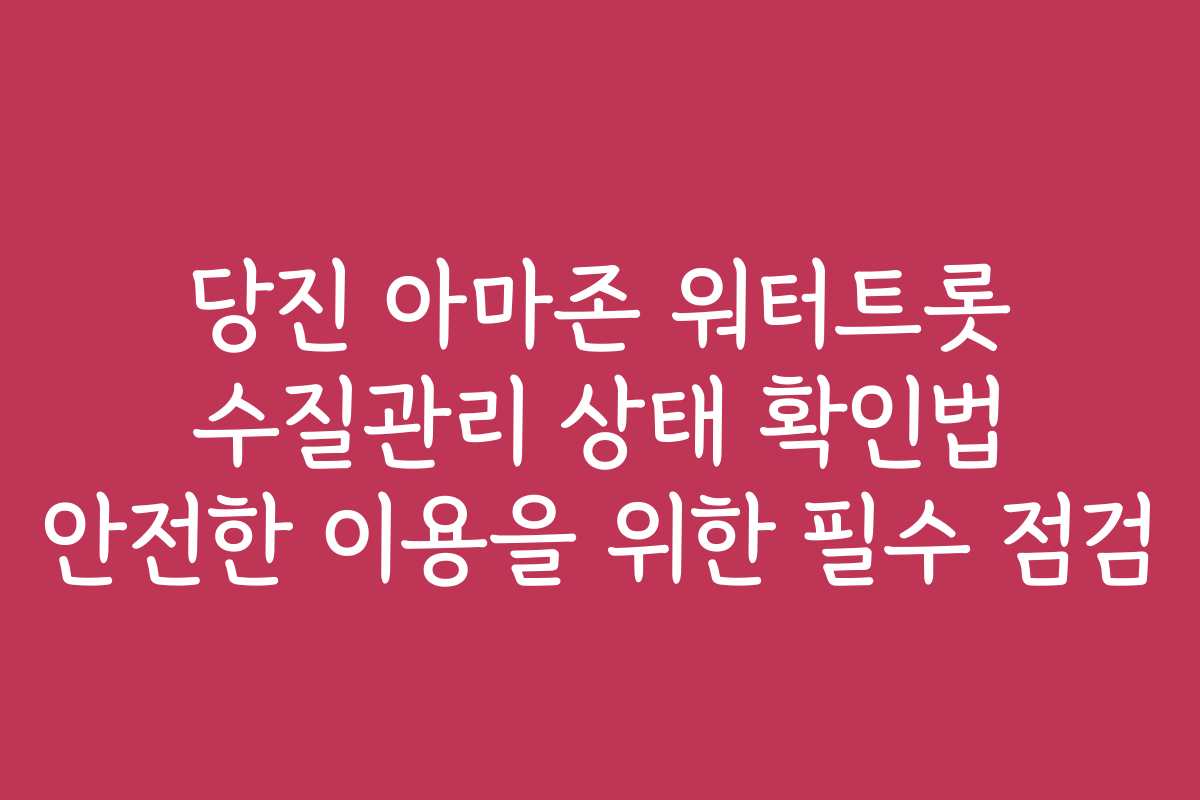당진 아마존 워터트롯 수질관리 상태 확인법 안전한 이용을 위한 필수 점검