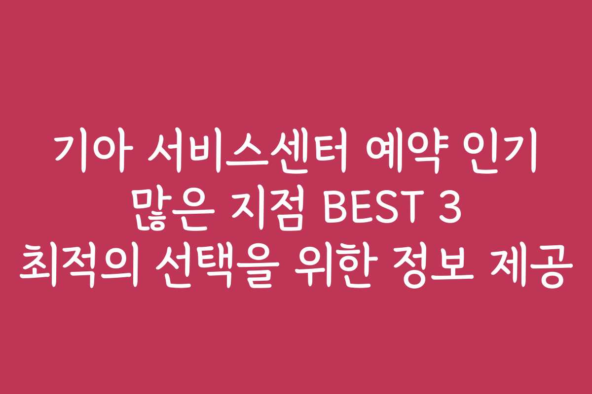 기아 서비스센터 예약 인기 많은 지점 BEST 3 최적의 선택을 위한 정보 제공