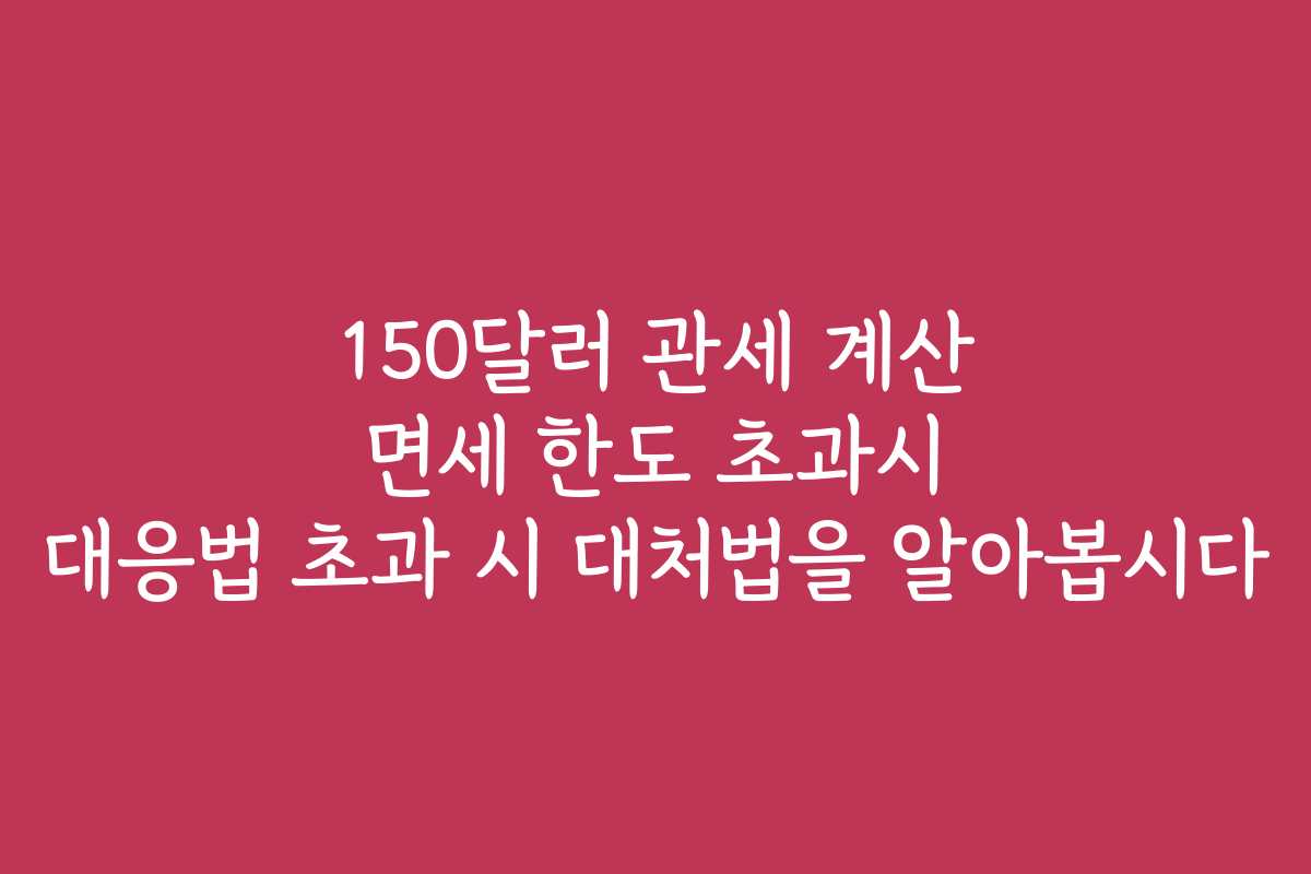150달러 관세 계산 면세 한도 초과시 대응법 초과 시 대처법을 알아봅시다