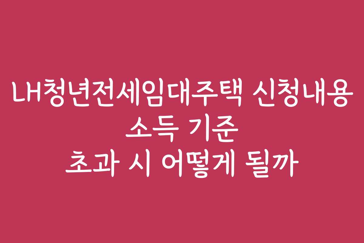 LH청년전세임대주택 신청내용 소득 기준 초과 시 어떻게 될까