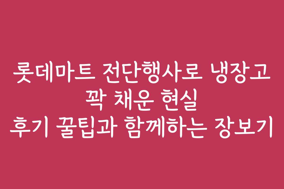 롯데마트 전단행사로 냉장고 꽉 채운 현실 후기 꿀팁과 함께하는 장보기