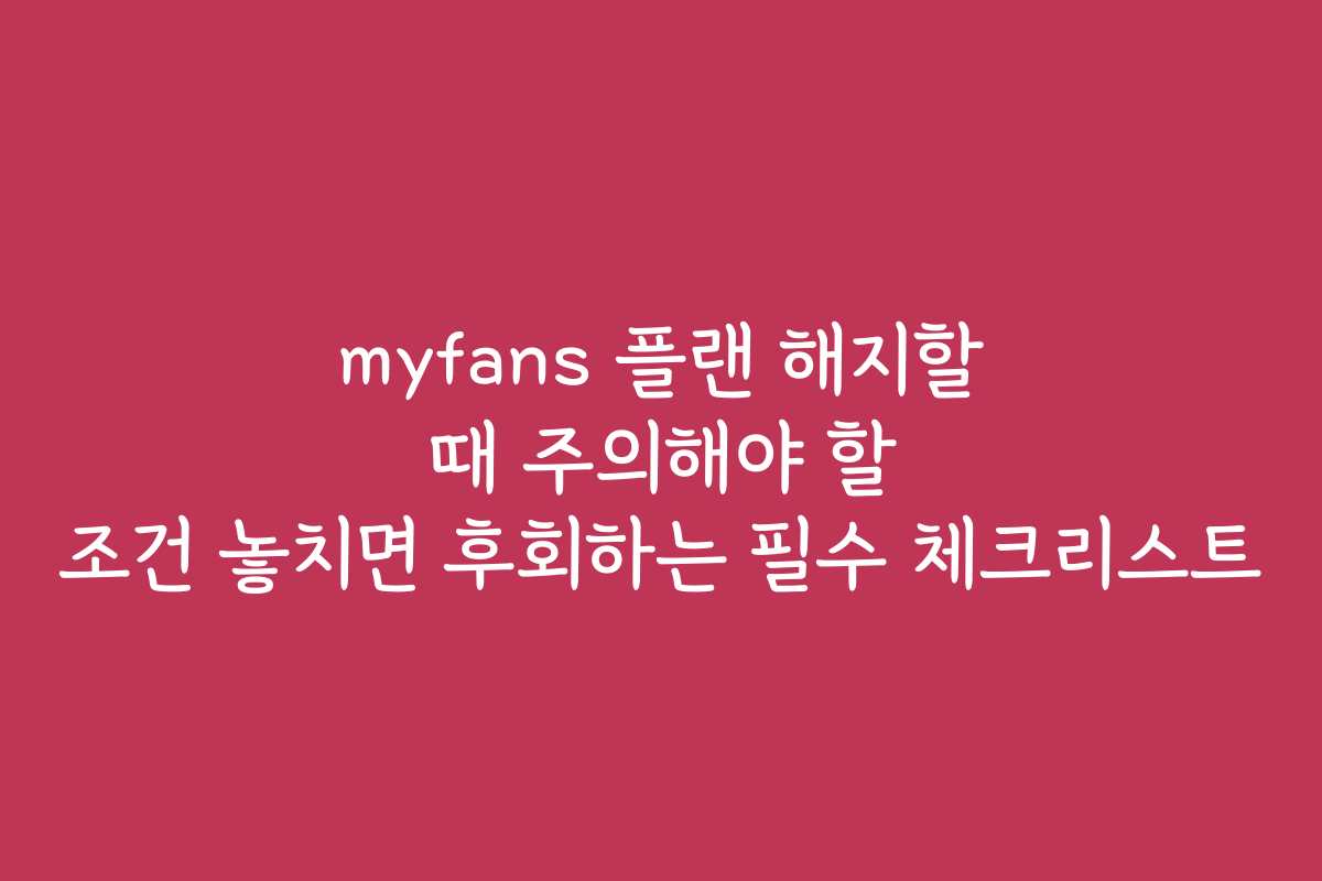 myfans 플랜 해지할 때 주의해야 할 조건 놓치면 후회하는 필수 체크리스트