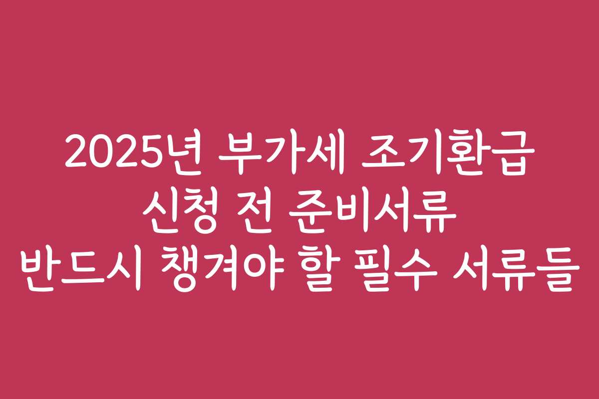 2025년 부가세 조기환급 신청 전 준비서류 반드시 챙겨야 할 필수 서류들