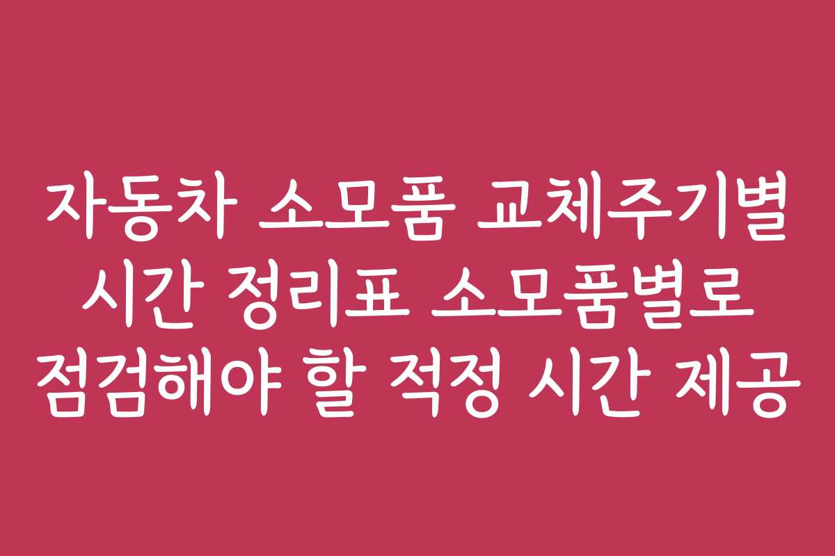 자동차 소모품 교체주기별 시간 정리표 소모품별로 점검해야 할 적정 시간 제공