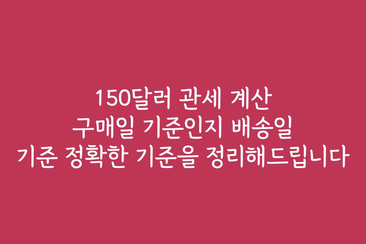 150달러 관세 계산 구매일 기준인지 배송일 기준 정확한 기준을 정리해드립니다