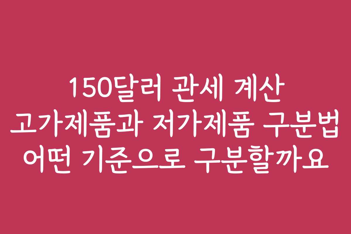 150달러 관세 계산 고가제품과 저가제품 구분법 어떤 기준으로 구분할까요