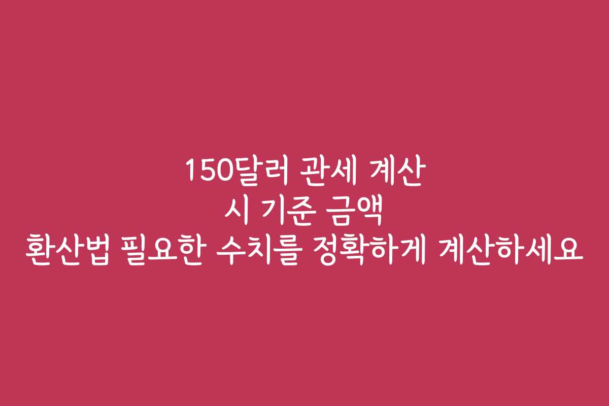 150달러 관세 계산 시 기준 금액 환산법 필요한 수치를 정확하게 계산하세요