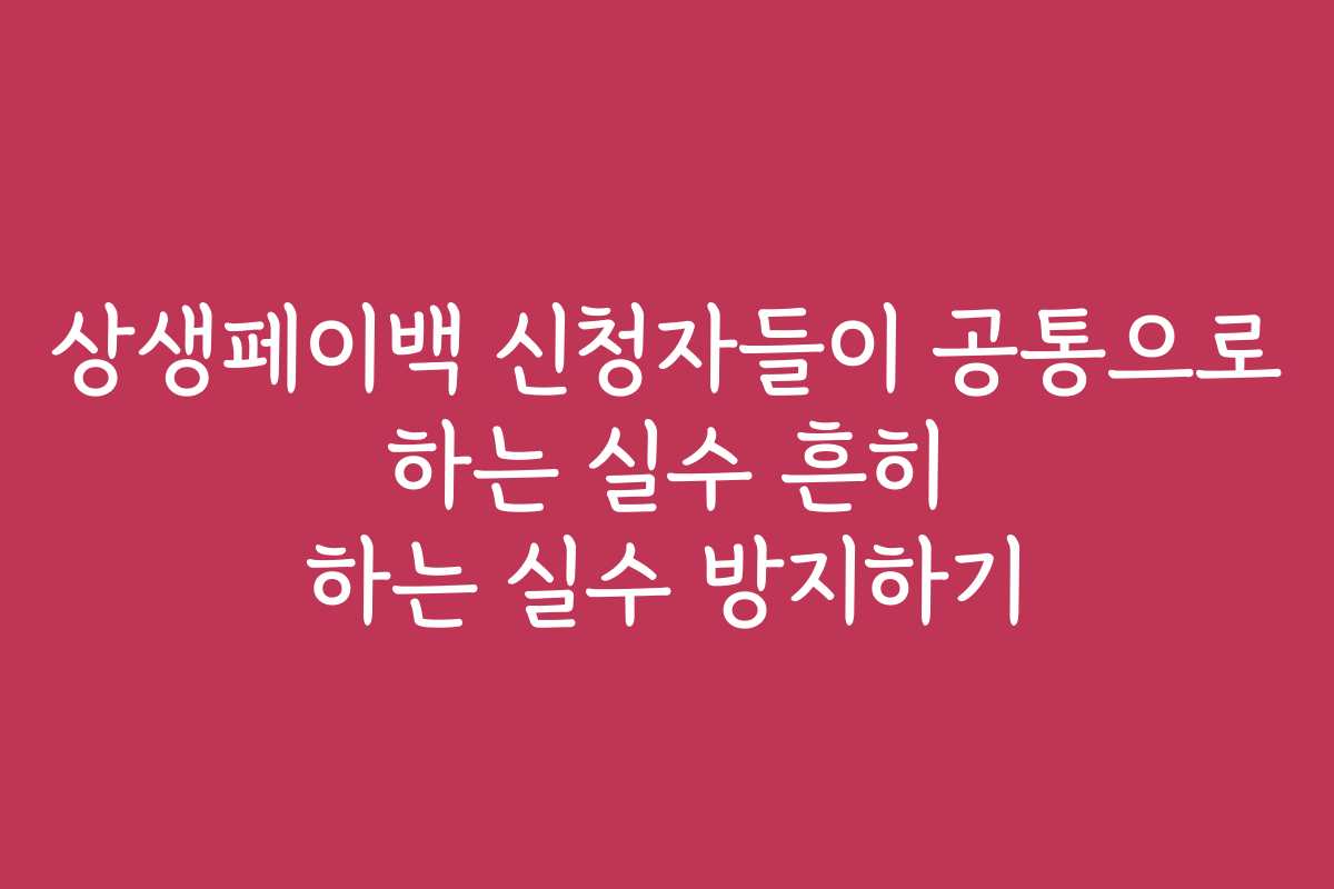 상생페이백 신청자들이 공통으로 하는 실수 흔히 하는 실수 방지하기