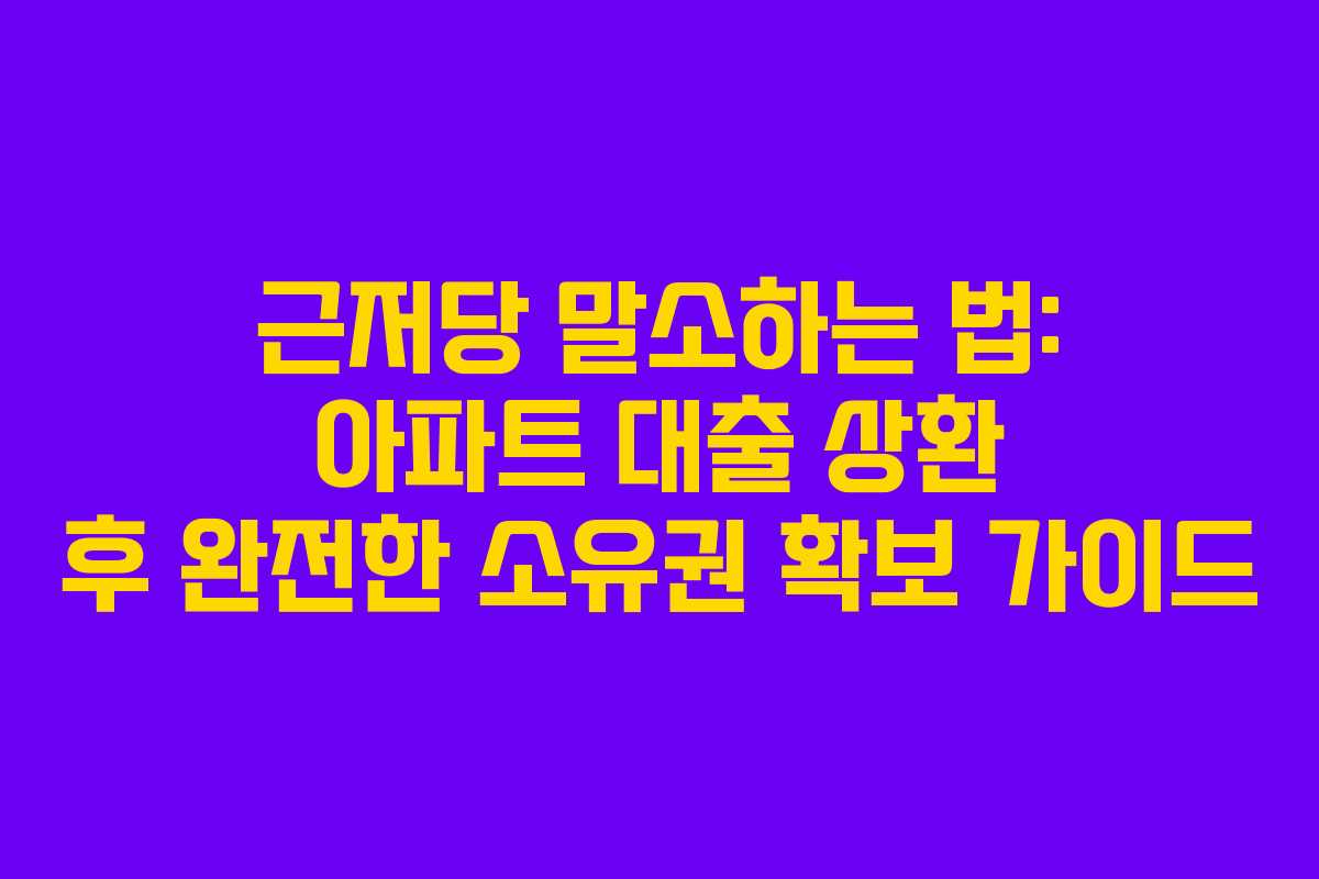 근저당 말소하는 법: 아파트 대출 상환 후 완전한 소유권 확보 가이드