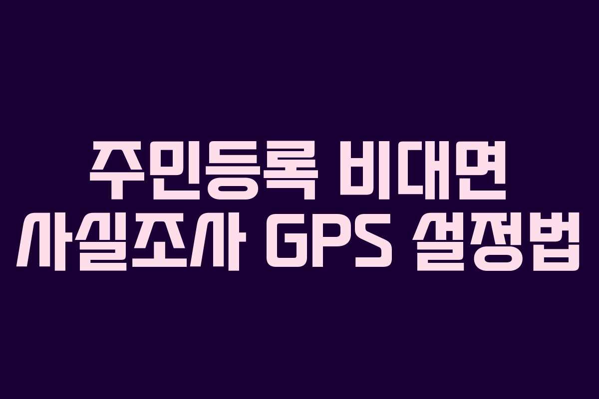 주민등록 비대면 사실조사 GPS 설정법 주민등록 비대면 사실조사 GPS 설정법