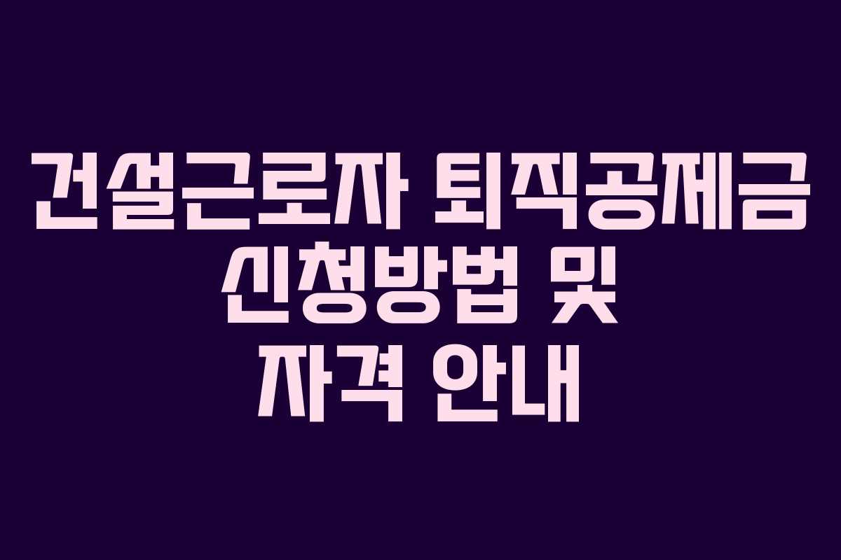 건설근로자 퇴직공제금 신청방법 및 자격 안내