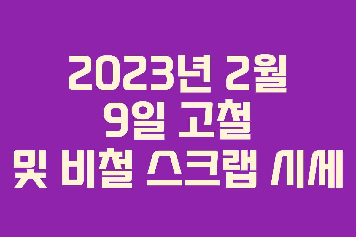 2023년 2월 9일 고철 및 비철 스크랩 시세 2023년 2월 9일 고철 및 비철 스크랩 시세