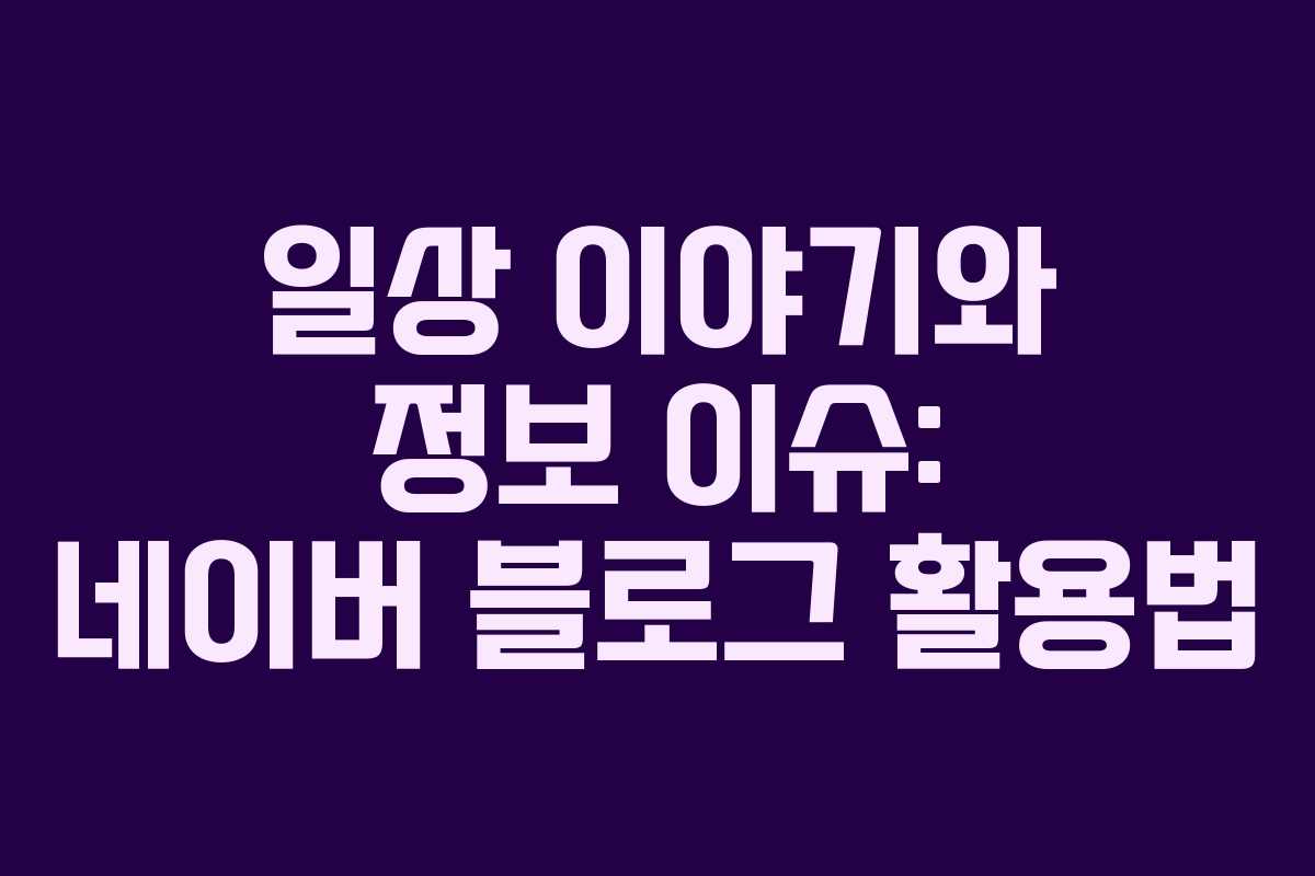 일상 이야기와 정보 이슈: 네이버 블로그 활용법 일상 이야기와 정보 이슈: 네이버 블로그 활용법