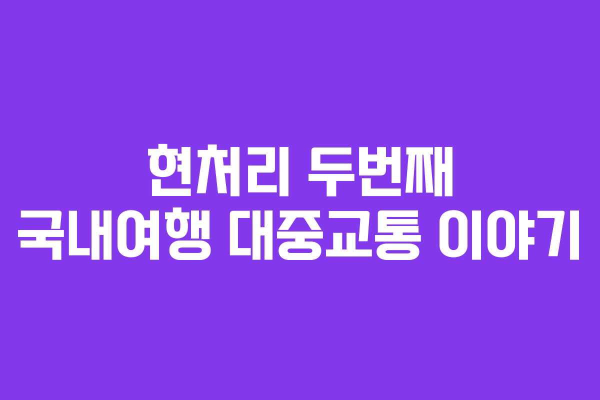 현처리 두번째 국내여행 대중교통 이야기 현처리 두번째 국내여행 대중교통 이야기