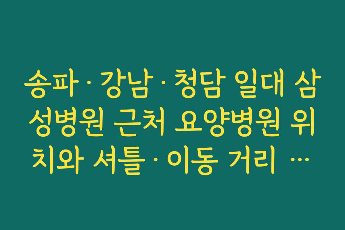 송파·강남·청담 일대 삼성병원 근처 요양병원 위치와 셔틀·이동 거리 비교