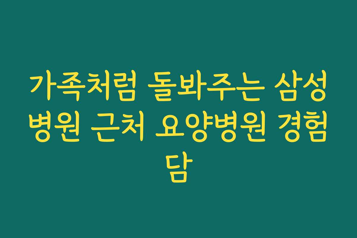 가족처럼 돌봐주는 삼성병원 근처 요양병원 경험담
