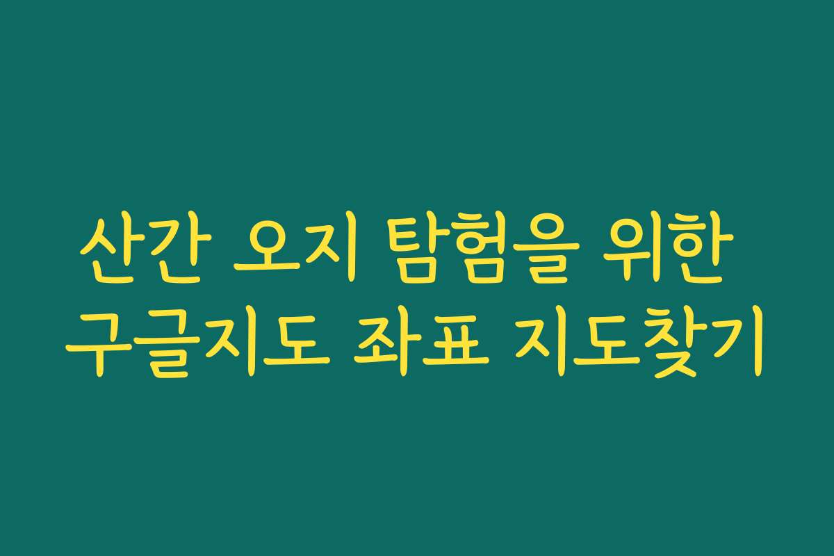 산간 오지 탐험을 위한 구글지도 좌표 지도찾기