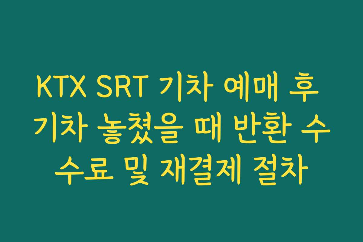 KTX SRT 기차 예매 후 기차 놓쳤을 때 반환 수수료 및 재결제 절차