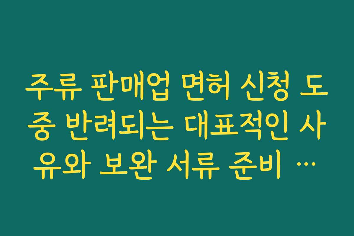 주류 판매업 면허 신청 도중 반려되는 대표적인 사유와 보완 서류 준비 요령