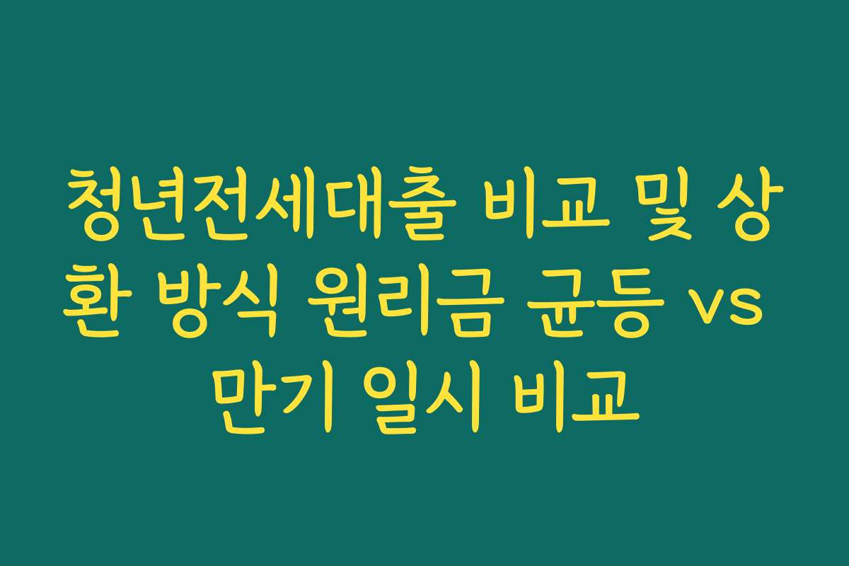 청년전세대출 비교 및 상환 방식 원리금 균등 vs 만기 일시 비교