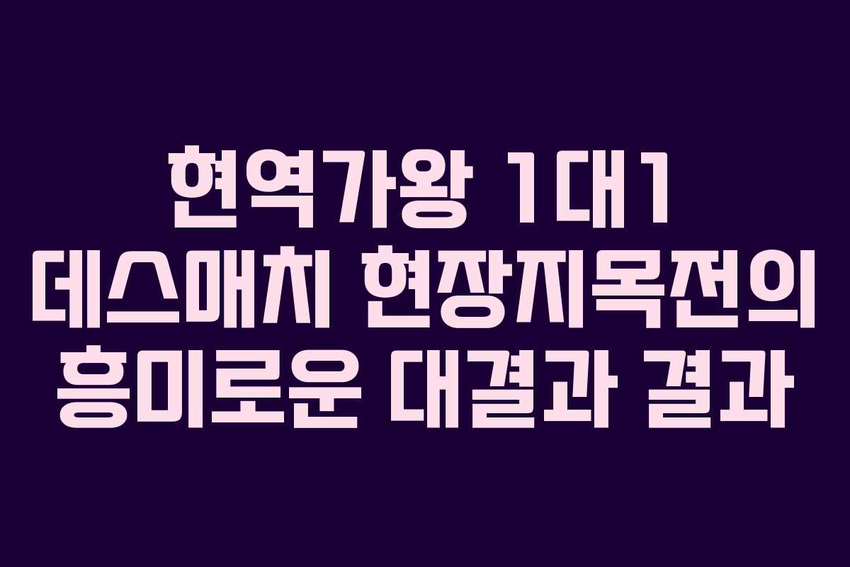 현역가왕 1대1 데스매치 현장지목전의 흥미로운 대결과 결과