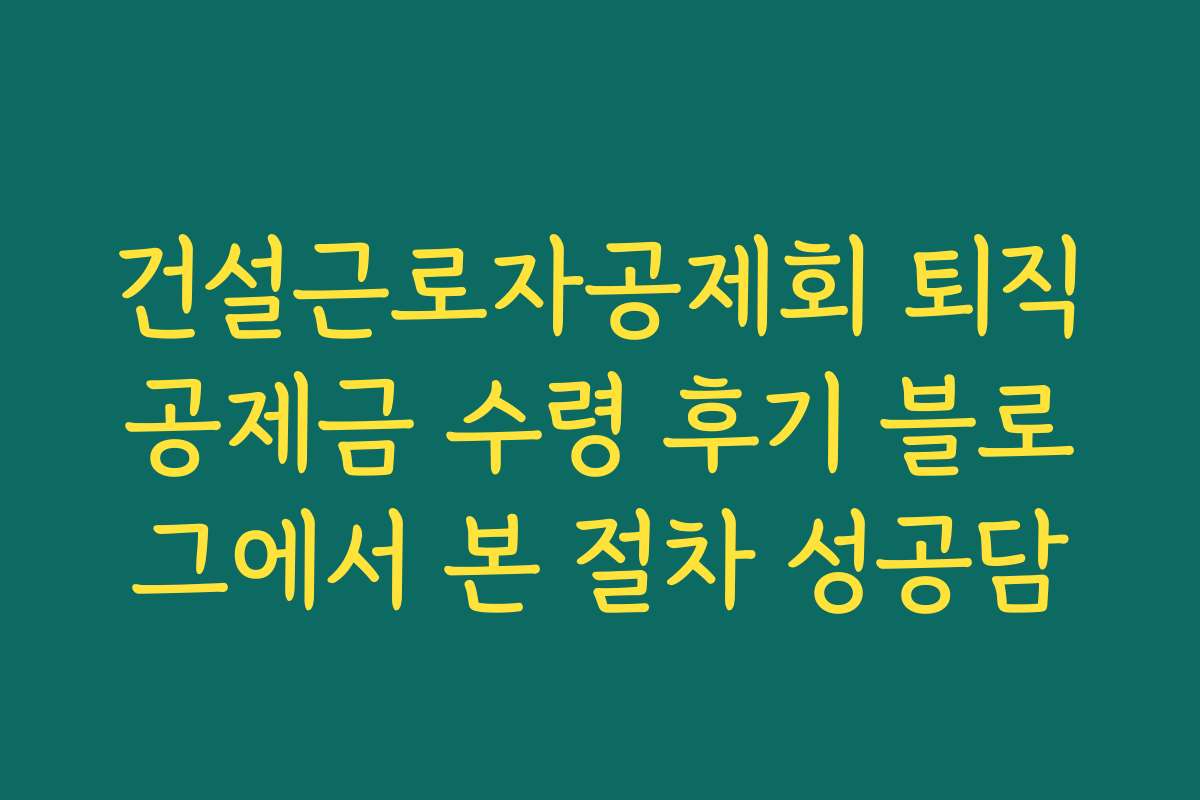 건설근로자공제회 퇴직공제금 수령 후기 블로그에서 본 절차 성공담