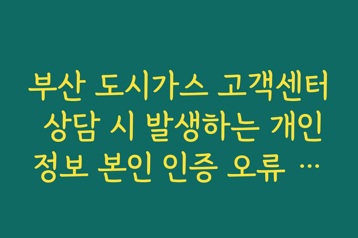 부산 도시가스 고객센터 상담 시 발생하는 개인정보 본인 인증 오류 해결 가이드