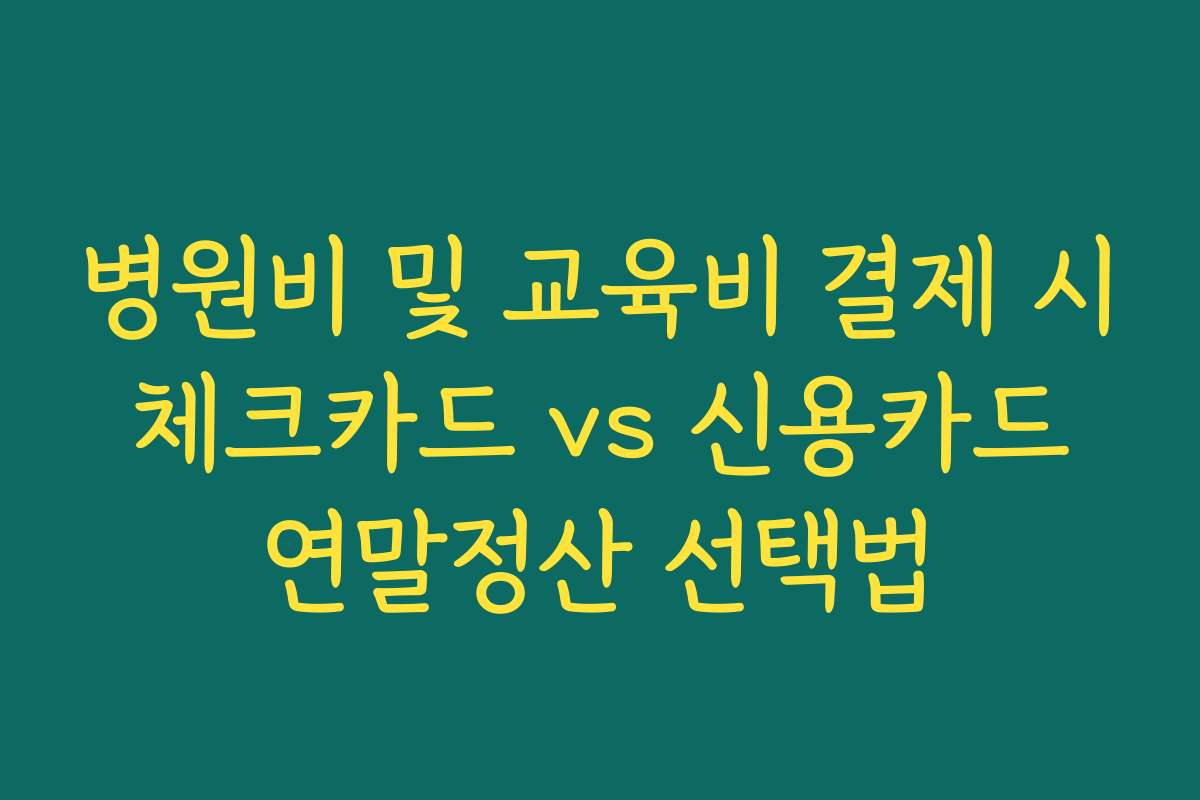 병원비 및 교육비 결제 시 체크카드 vs 신용카드 연말정산 선택법