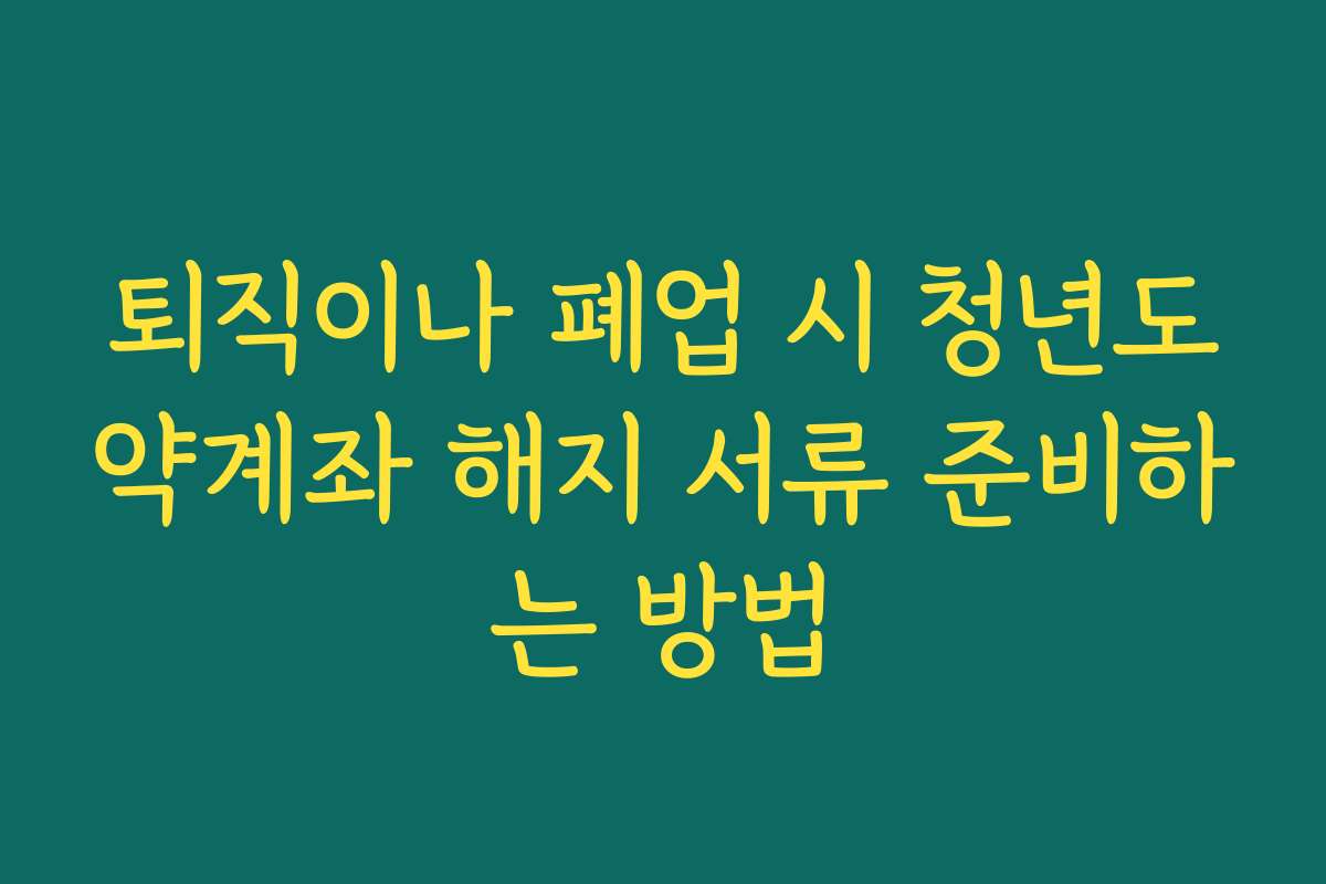 퇴직이나 폐업 시 청년도약계좌 해지 서류 준비하는 방법