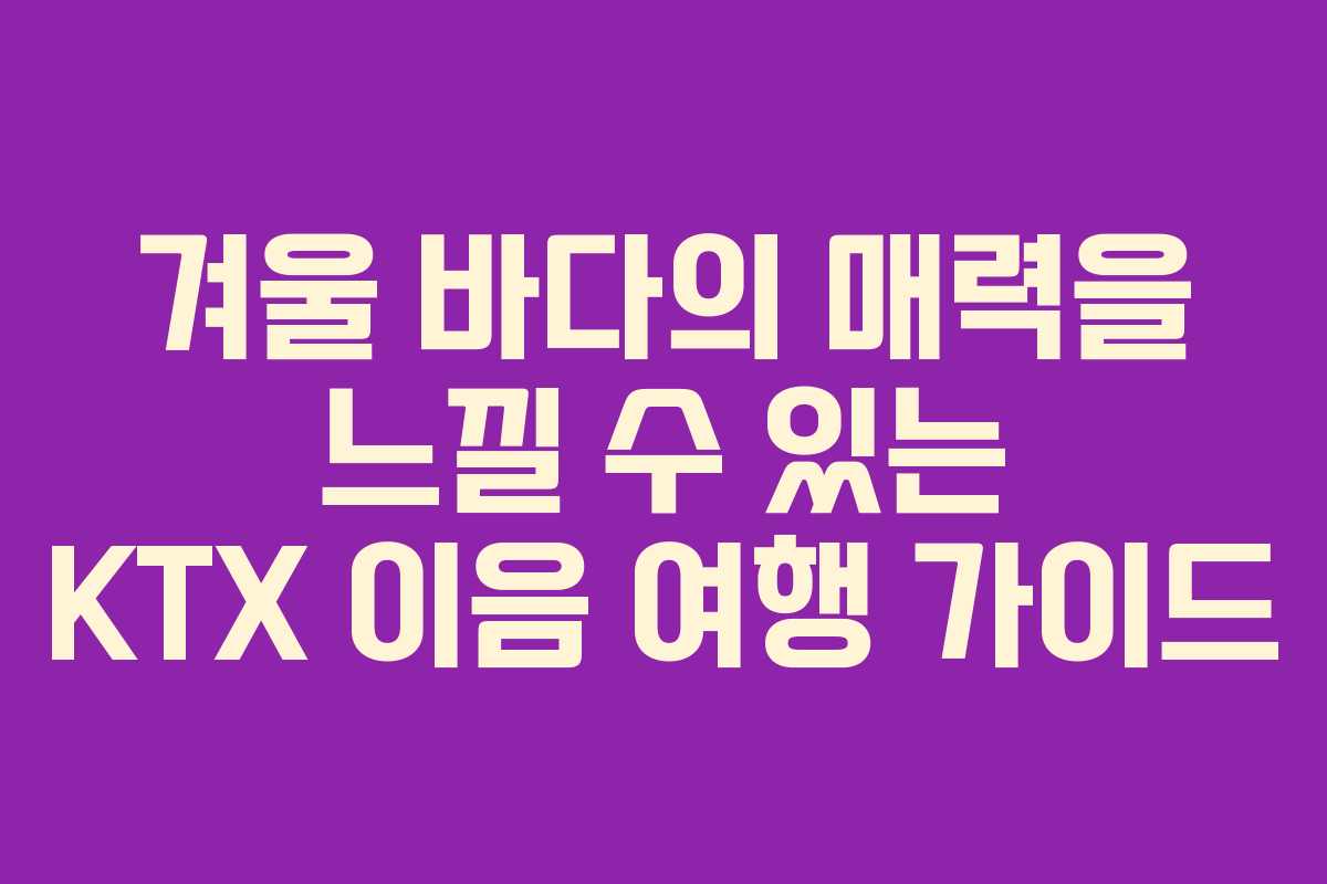 겨울 바다의 매력을 느낄 수 있는 KTX 이음 여행 가이드