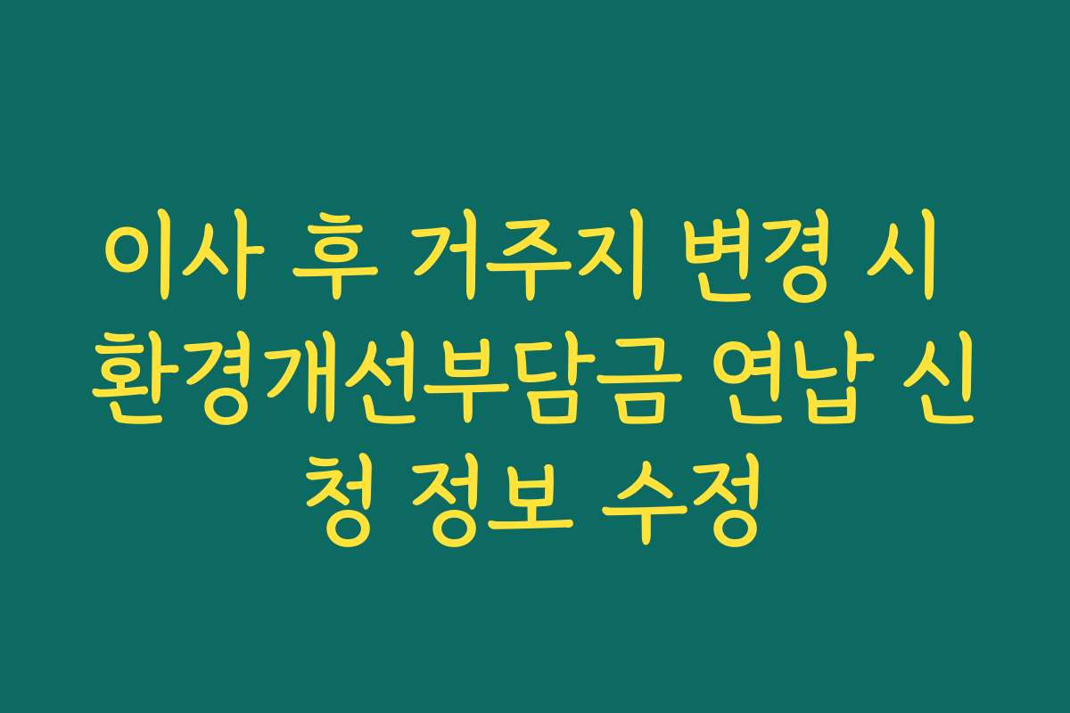 이사 후 거주지 변경 시 환경개선부담금 연납 신청 정보 수정