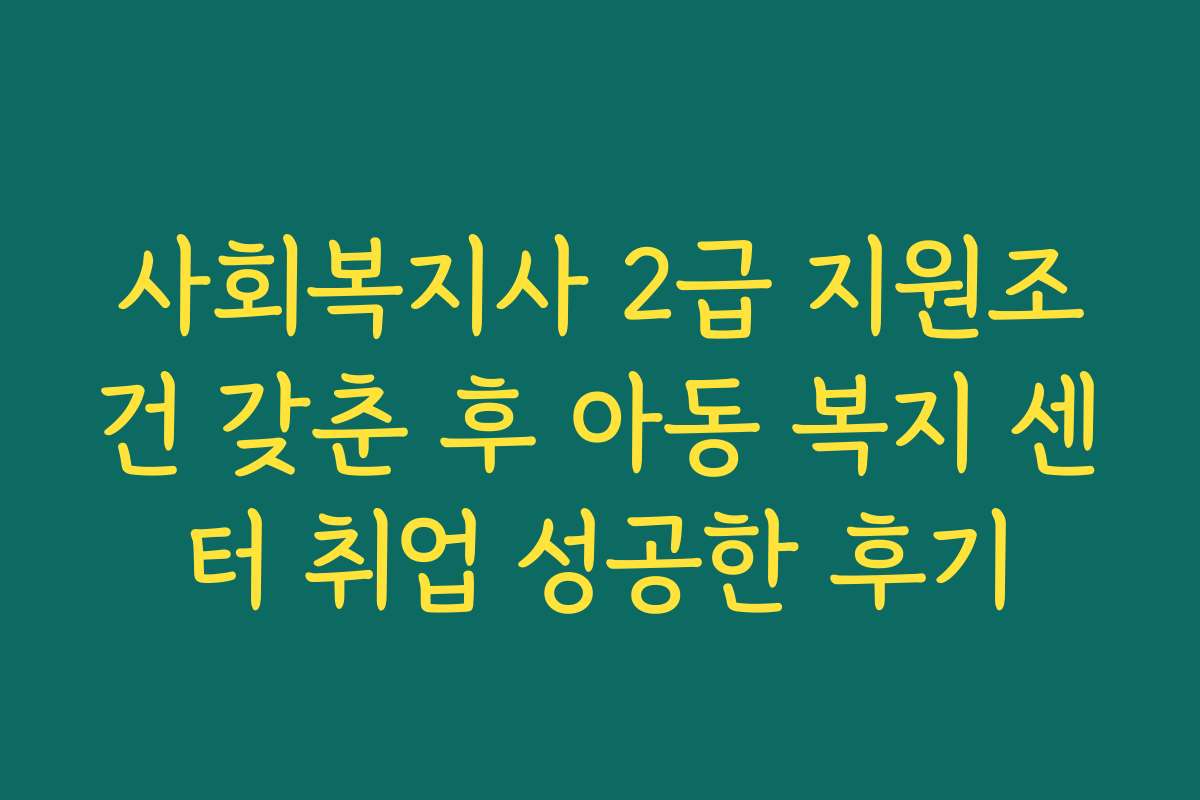 사회복지사 2급 지원조건 갖춘 후 아동 복지 센터 취업 성공한 후기