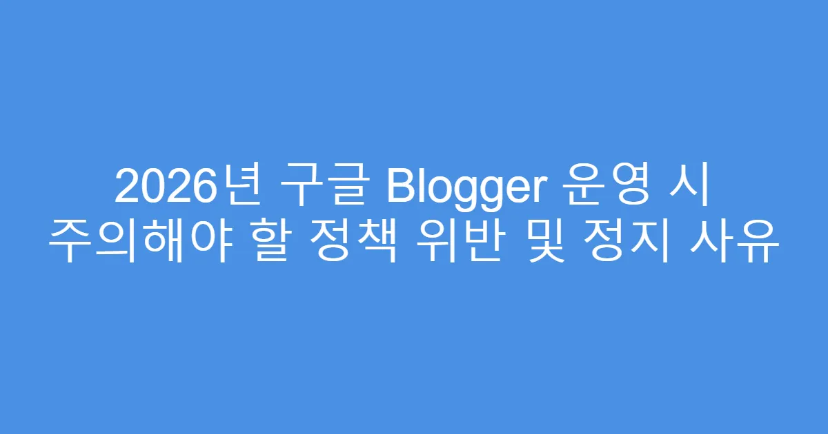 2026년 구글 Blogger 운영 시 주의해야 할 정책 위반 및 정지 사유