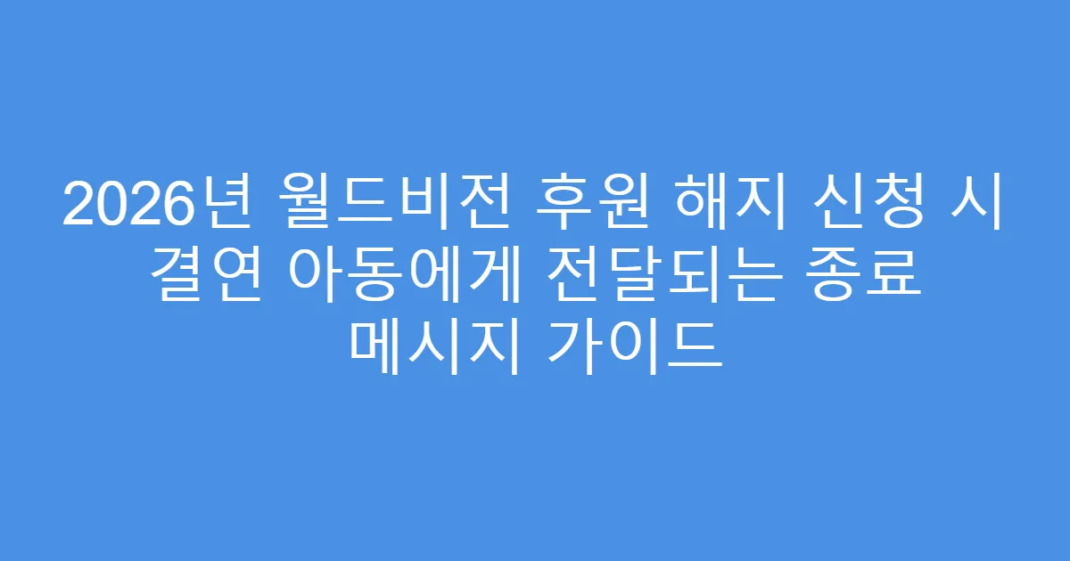 2026년 월드비전 후원 해지 신청 시 결연 아동에게 전달되는 종료 메시지 가이드