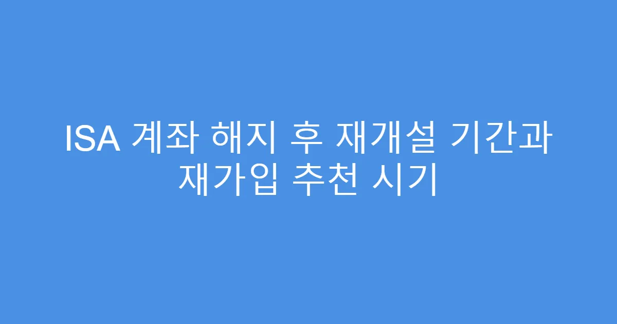 ISA 계좌 해지 후 재개설 기간과 재가입 추천 시기